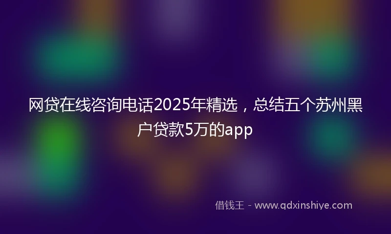 网贷在线咨询电话2025年精选，总结五个苏州黑户贷款5万的app