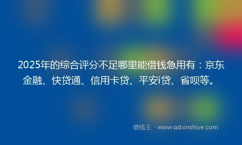 2025年的综合评分不足哪里能借钱急用有：京东金融、快贷通、信用卡贷、平安i贷、省呗等。