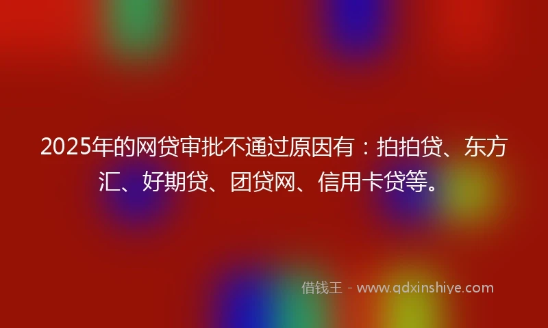 2025年的网贷审批不通过原因有：拍拍贷、东方汇、好期贷、团贷网、信用卡贷等。