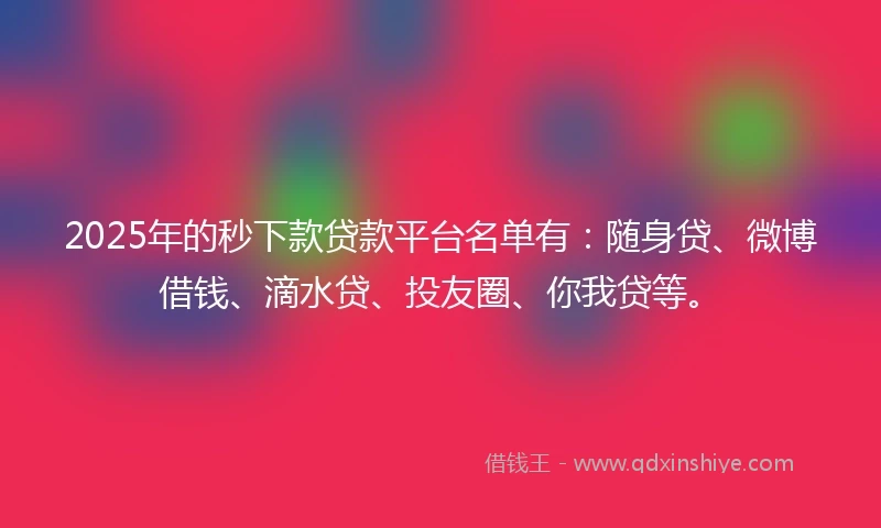 2025年的秒下款贷款平台名单有：随身贷、微博借钱、滴水贷、投友圈、你我贷等。