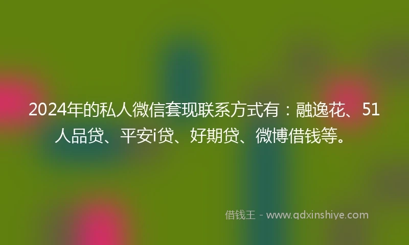 2024年的私人微信套现联系方式有：融逸花、51人品贷、平安i贷、好期贷、微博借钱等。