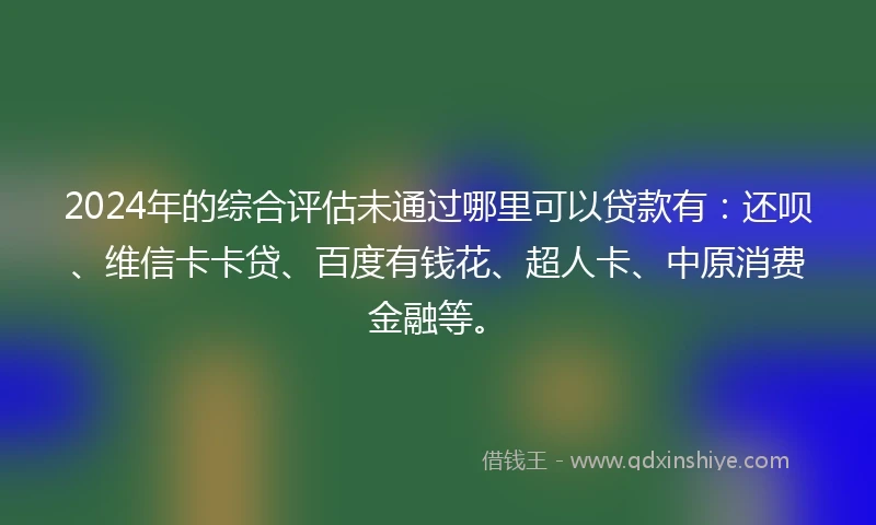 2024年的综合评估未通过哪里可以贷款有：还呗、维信卡卡贷、百度有钱花、超人卡、中原消费金融等。