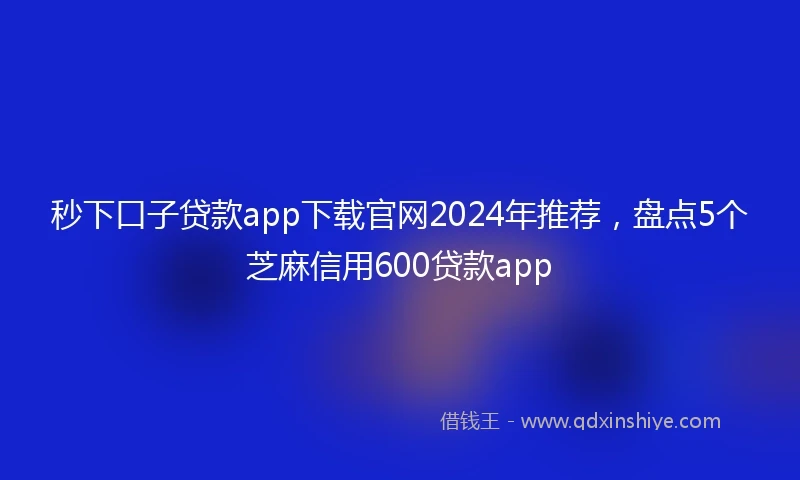 秒下口子贷款app下载官网2024年推荐，盘点5个芝麻信用600贷款app
