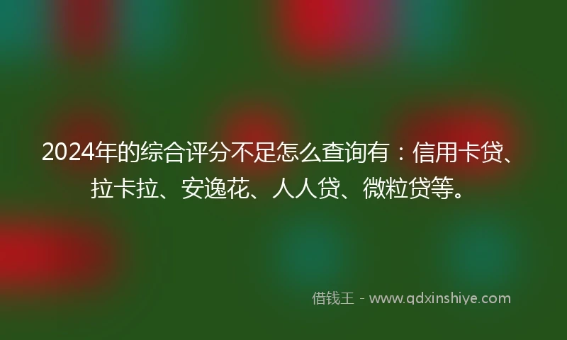 2024年的综合评分不足怎么查询有：信用卡贷、拉卡拉、安逸花、人人贷、微粒贷等。
