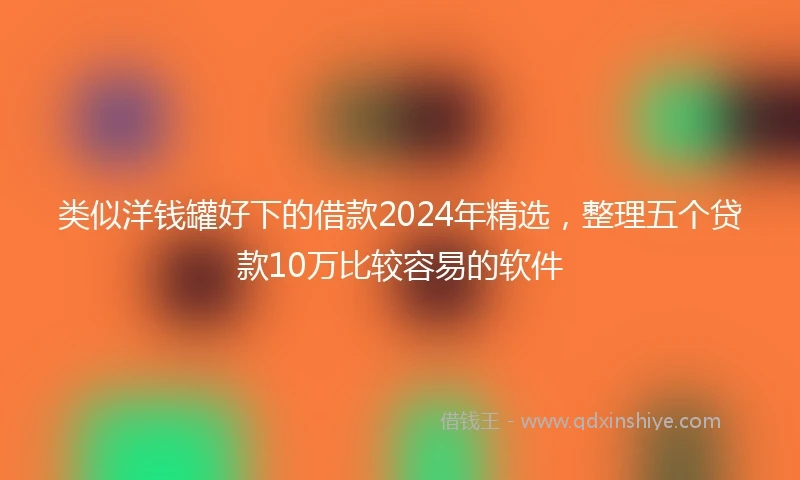 类似洋钱罐好下的借款2024年精选,整理五个贷款10万比较容易的软件