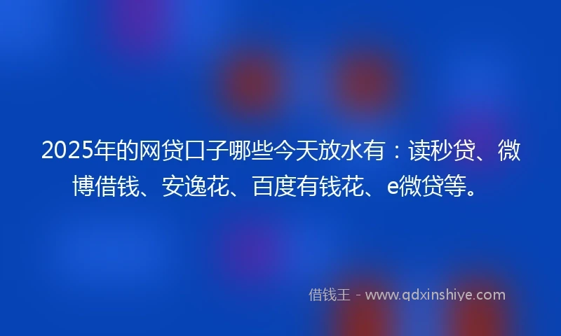 2025年的网贷口子哪些今天放水有：读秒贷、微博借钱、安逸花、百度有钱花、e微贷等。