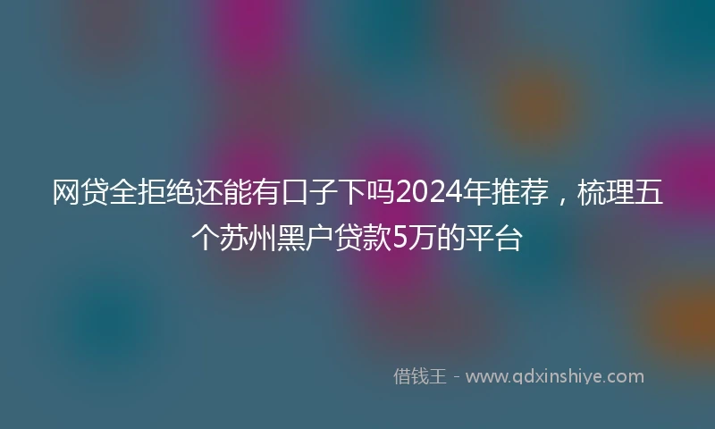 网贷全拒绝还能有口子下吗2024年推荐，梳理五个苏州黑户贷款5万的平台