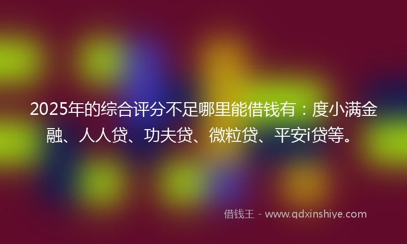 2025年的综合评分不足哪里能借钱有：度小满金融、人人贷、功夫贷、微粒贷、平安i贷等。