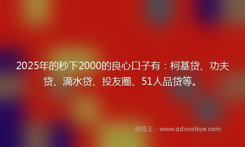 2025年的秒下2000的良心口子有：柯基贷、功夫贷、滴水贷、投友圈、51人品贷等。