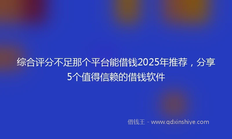 综合评分不足那个平台能借钱2025年推荐，分享5个值得信赖的借钱软件