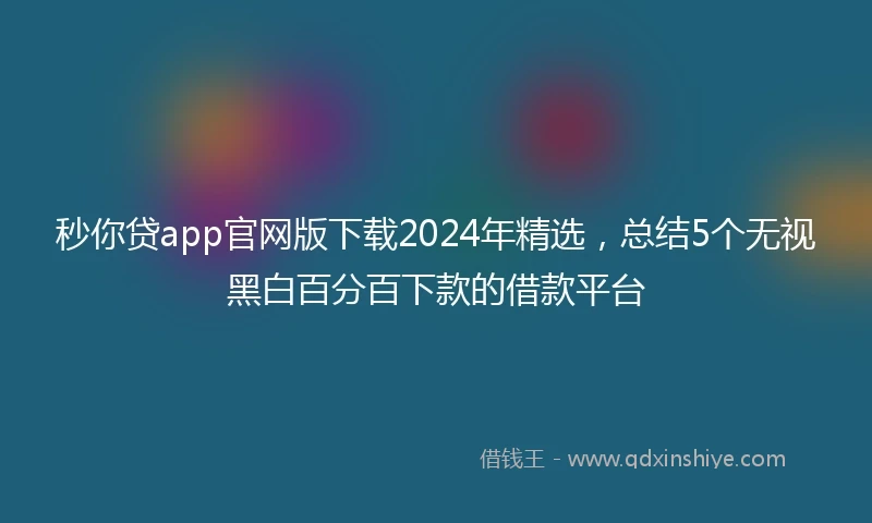 秒你贷app官网版下载2024年精选，总结5个无视黑白百分百下款的借款平台