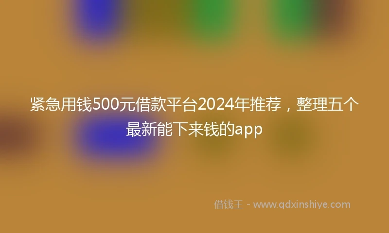 紧急用钱500元借款平台2024年推荐，整理五个最新能下来钱的app
