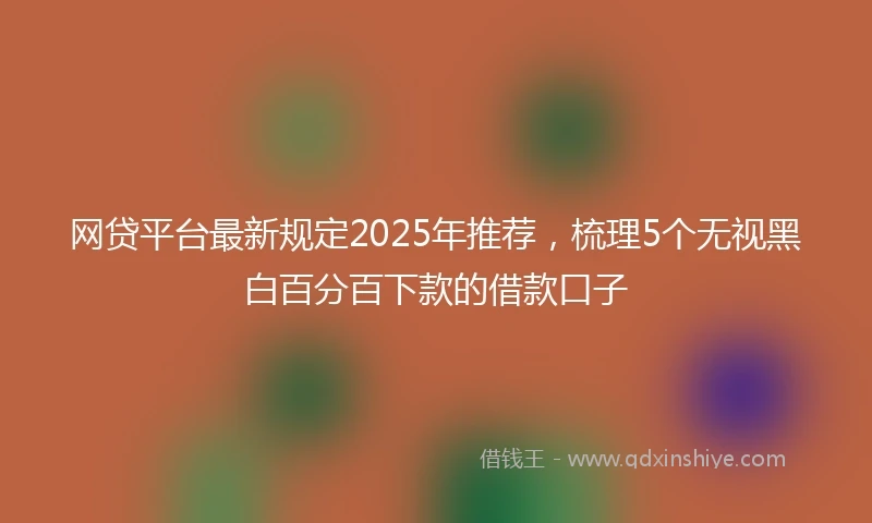 网贷平台最新规定2025年推荐,梳理5个无视黑白百分百下款的借款口子