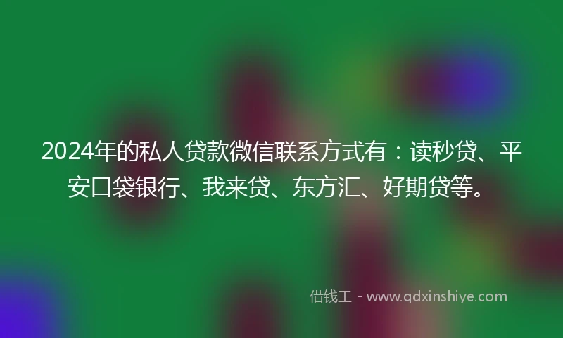 2024年的私人贷款微信联系方式有：读秒贷、平安口袋银行、我来贷、东方汇、好期贷等。