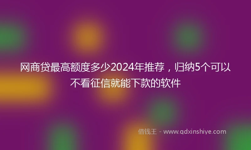 网商贷最高额度多少2024年推荐，归纳5个可以不看征信就能下款的软件