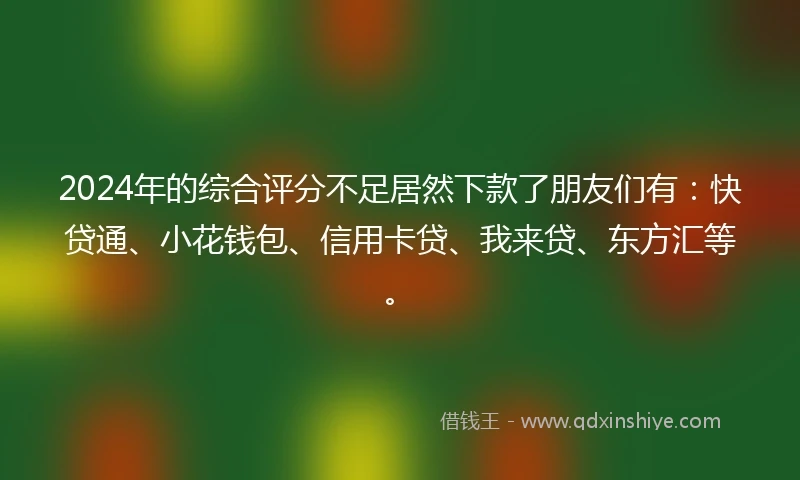 2024年的综合评分不足居然下款了朋友们有：快贷通、小花钱包、信用卡贷、我来贷、东方汇等。