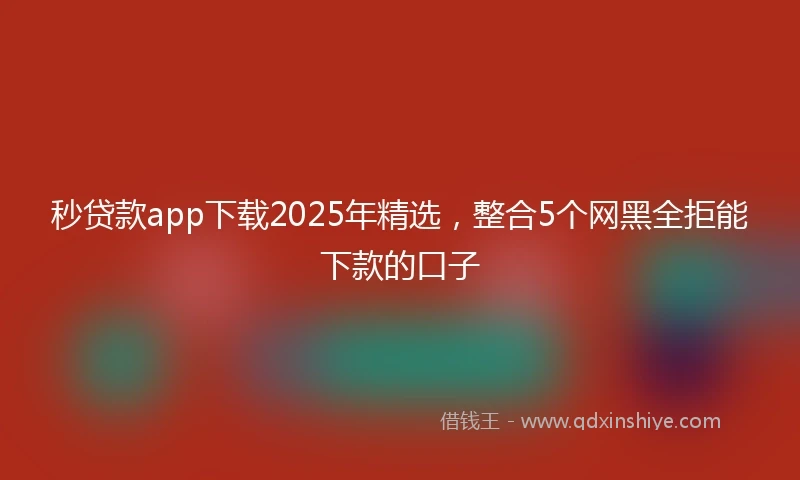 秒贷款app下载2025年精选，整合5个网黑全拒能下款的口子