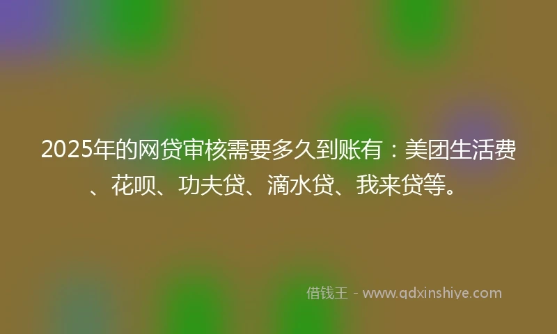 2025年的网贷审核需要多久到账有：美团生活费、花呗、功夫贷、滴水贷、我来贷等。