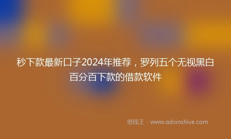 秒下款最新口子2024年推荐，罗列五个无视黑白百分百下款的借款软件