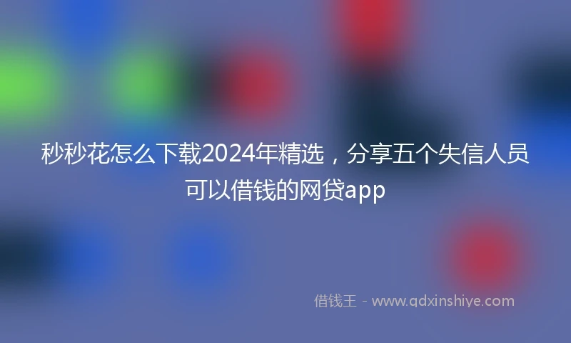秒秒花怎么下载2024年精选，分享五个失信人员可以借钱的网贷app