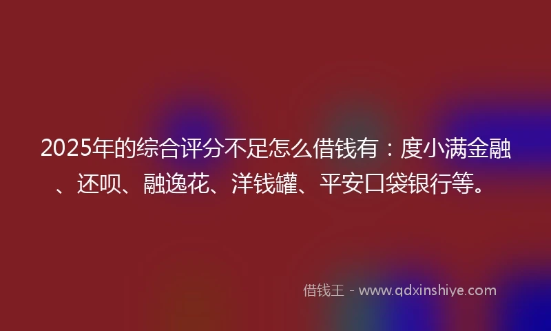 2025年的综合评分不足怎么借钱有：度小满金融、还呗、融逸花、洋钱罐、平安口袋银行等。