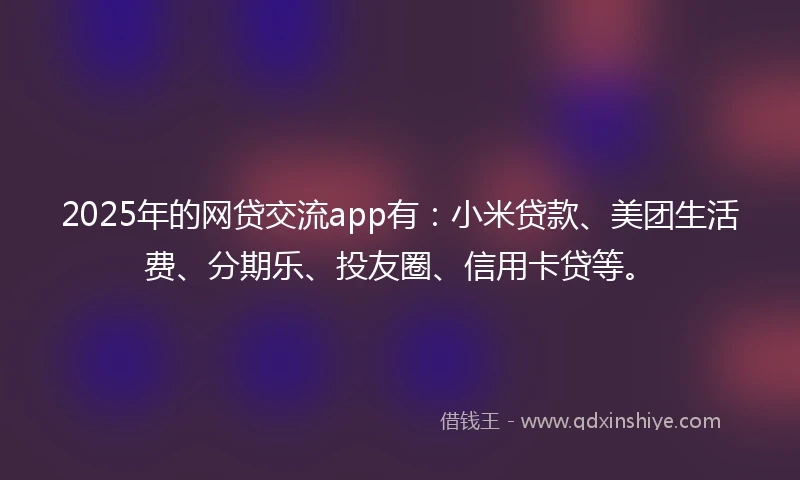 2025年的网贷交流app有：小米贷款、美团生活费、分期乐、投友圈、信用卡贷等。