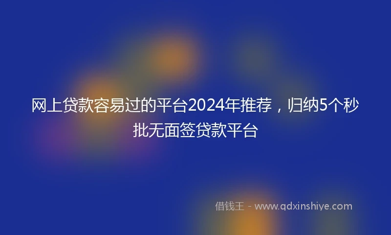 网上贷款容易过的平台2024年推荐，归纳5个秒批无面签贷款平台