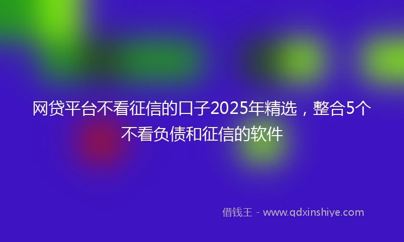 网贷平台不看征信的口子2025年精选，整合5个不看负债和征信的软件