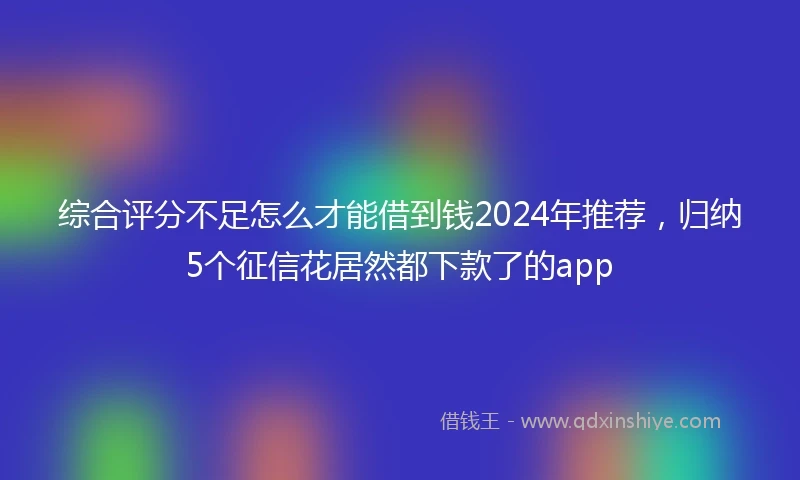 综合评分不足怎么才能借到钱2024年推荐，归纳5个征信花居然都下款了的app