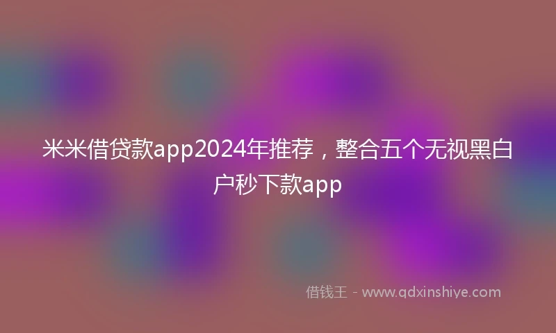 米米借贷款app2024年推荐，整合五个无视黑白户秒下款app