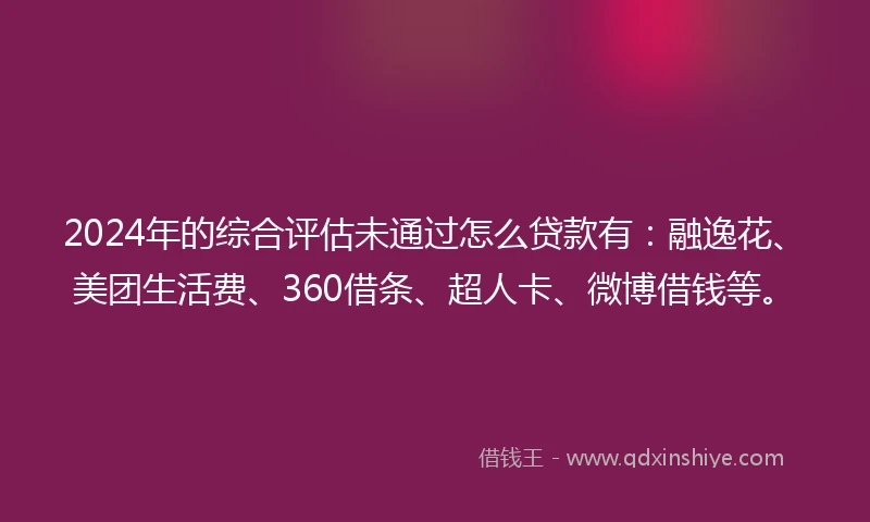2024年的综合评估未通过怎么贷款有：融逸花、美团生活费、360借条、超人卡、微博借钱等。