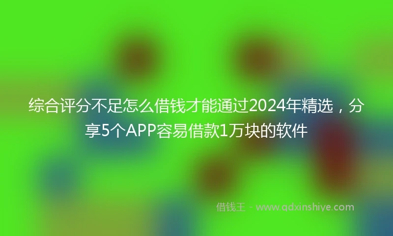 综合评分不足怎么借钱才能通过2024年精选，分享5个APP容易借款1万块的软件