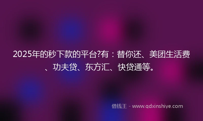 2025年的秒下款的平台?有：替你还、美团生活费、功夫贷、东方汇、快贷通等。