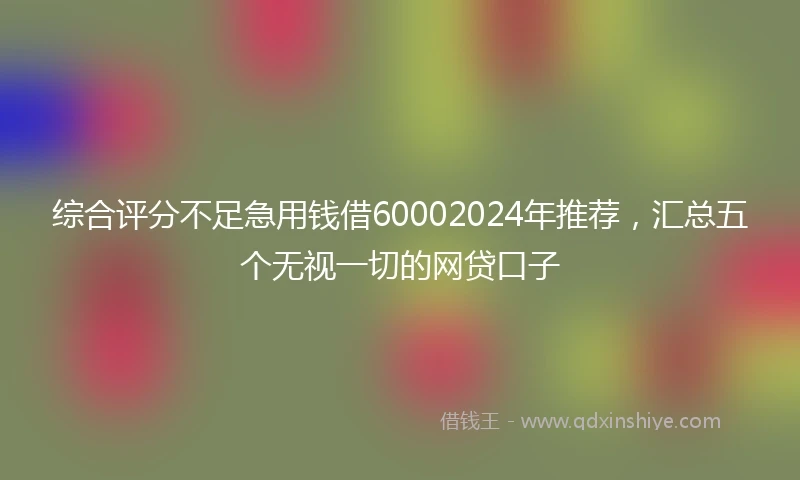综合评分不足急用钱借60002024年推荐，汇总五个无视一切的网贷口子