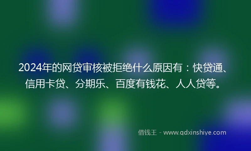 2024年的网贷审核被拒绝什么原因有：快贷通、信用卡贷、分期乐、百度有钱花、人人贷等。