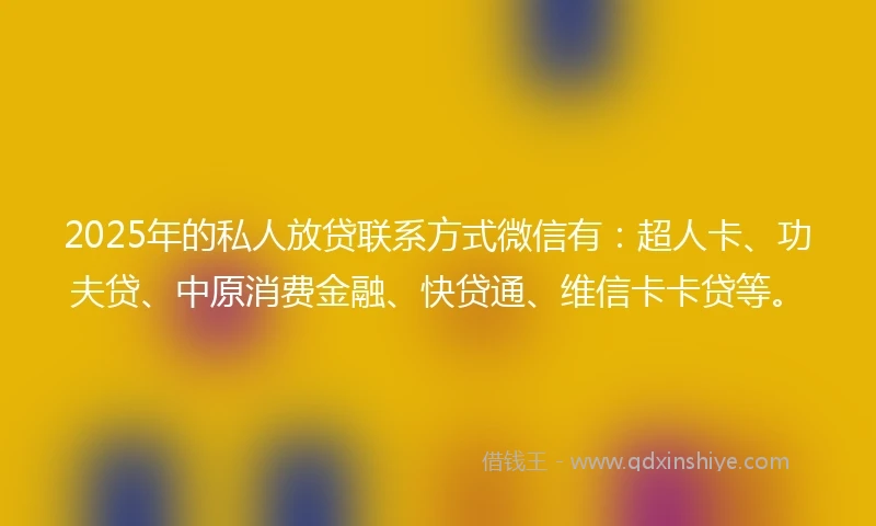 2025年的私人放贷联系方式微信有：超人卡、功夫贷、中原消费金融、快贷通、维信卡卡贷等。