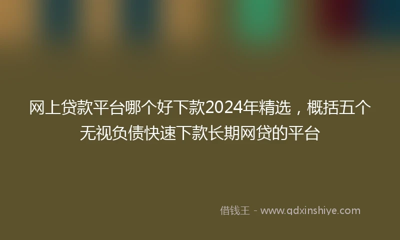 网上贷款平台哪个好下款2024年精选，概括五个无视负债快速下款长期网贷的平台