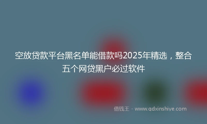 空放贷款平台黑名单能借款吗2025年精选，整合五个网贷黑户必过软件