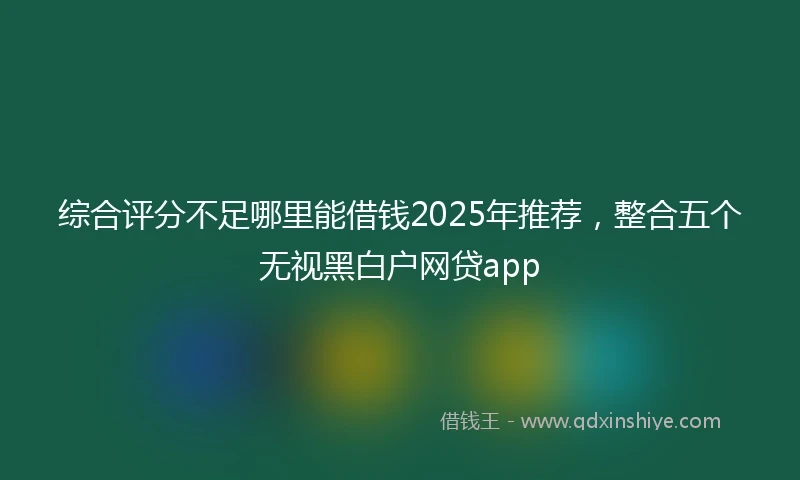 综合评分不足哪里能借钱2025年推荐，整合五个无视黑白户网贷app