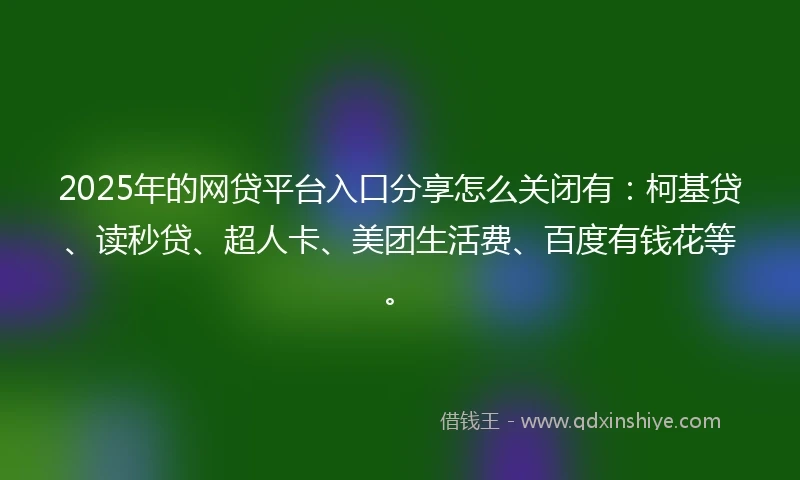 2025年的网贷平台入口分享怎么关闭有：柯基贷、读秒贷、超人卡、美团生活费、百度有钱花等。