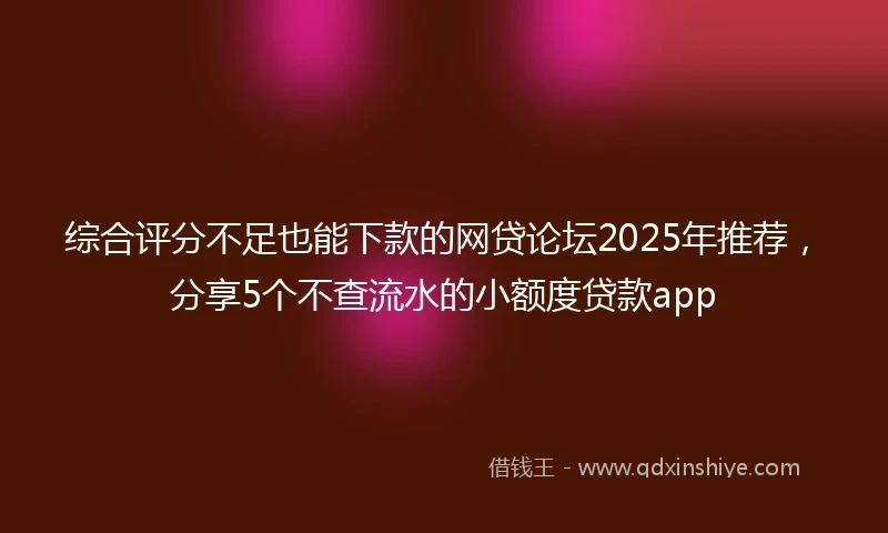综合评分不足也能下款的网贷论坛2025年推荐，分享5个不查流水的小额度贷款app