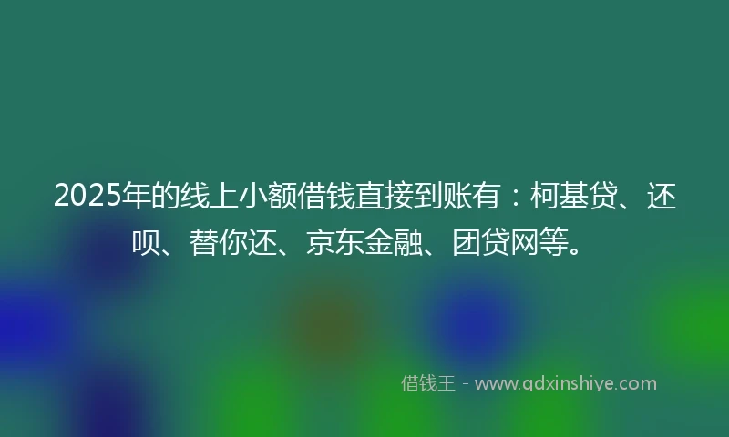 2025年的线上小额借钱直接到账有：柯基贷、还呗、替你还、京东金融、团贷网等。