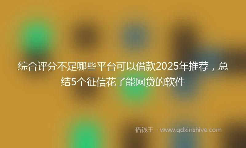 综合评分不足哪些平台可以借款2025年推荐，总结5个征信花了能网贷的软件