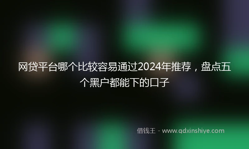 网贷平台哪个比较容易通过2024年推荐，盘点五个黑户都能下的口子