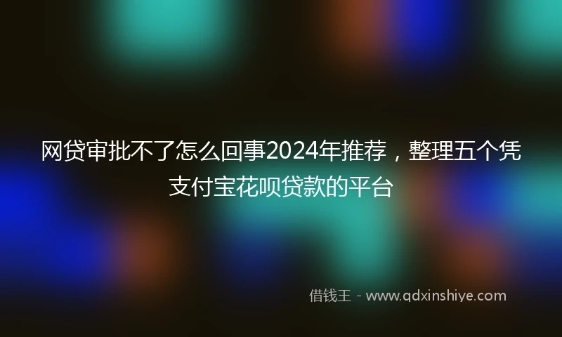 网贷审批不了怎么回事2024年推荐，整理五个凭支付宝花呗贷款的平台