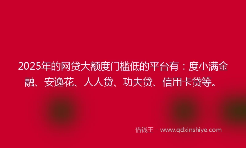 2025年的网贷大额度门槛低的平台有：度小满金融、安逸花、人人贷、功夫贷、信用卡贷等。