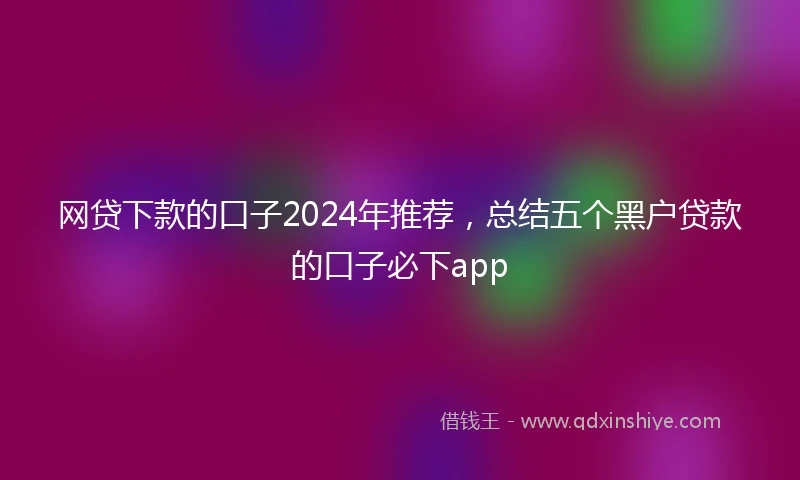 网贷下款的口子2024年推荐，总结五个黑户贷款的口子必下app