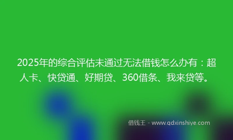 2025年的综合评估未通过无法借钱怎么办有：超人卡、快贷通、好期贷、360借条、我来贷等。