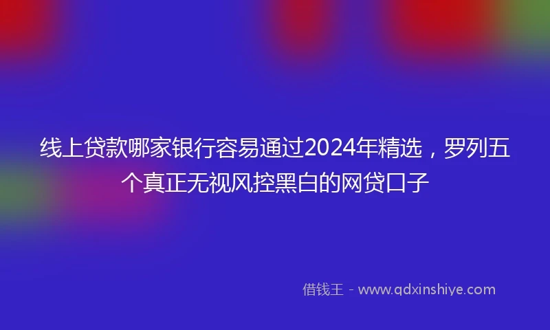 线上贷款哪家银行容易通过2024年精选，罗列五个真正无视风控黑白的网贷口子