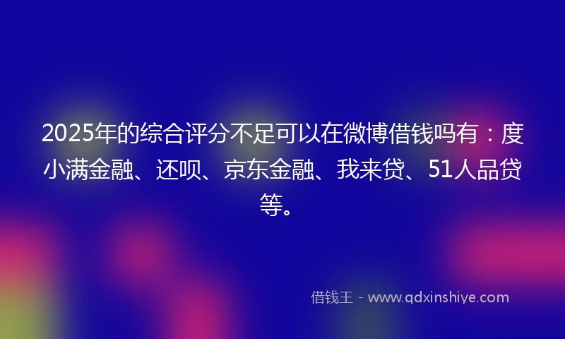 2025年的综合评分不足可以在微博借钱吗有：度小满金融、还呗、京东金融、我来贷、51人品贷等。